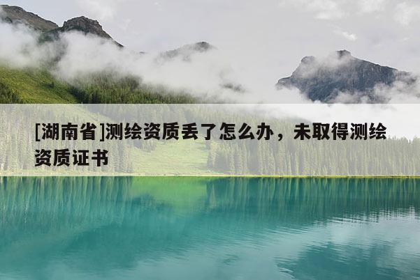 [湖南省]測繪資質(zhì)丟了怎么辦，未取得測繪資質(zhì)證書