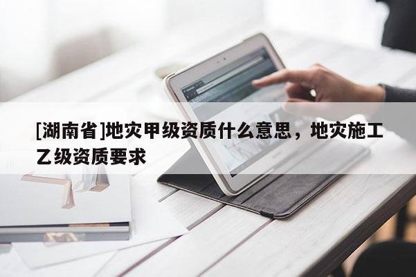 [湖南省]地災(zāi)甲級(jí)資質(zhì)什么意思，地災(zāi)施工乙級(jí)資質(zhì)要求