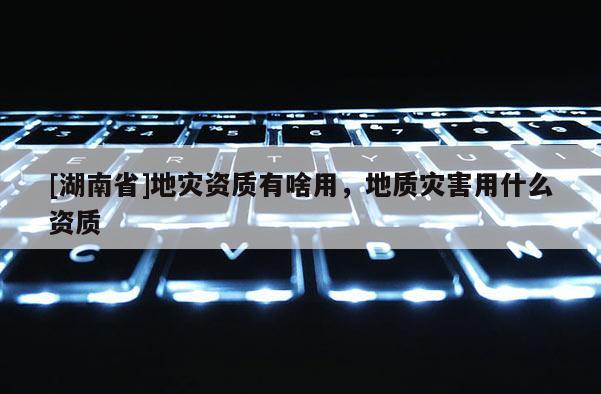 [湖南省]地災(zāi)資質(zhì)有啥用，地質(zhì)災(zāi)害用什么資質(zhì)