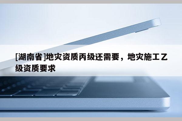 [湖南省]地災(zāi)資質(zhì)丙級(jí)還需要，地災(zāi)施工乙級(jí)資質(zhì)要求