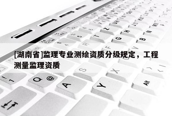 [湖南省]監(jiān)理專業(yè)測繪資質(zhì)分級規(guī)定，工程測量監(jiān)理資質(zhì)