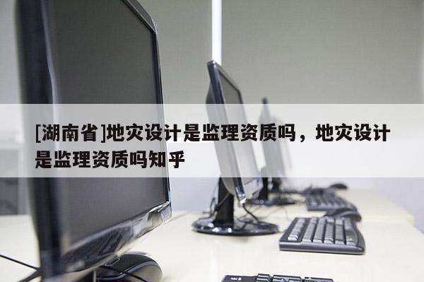 [湖南省]地災(zāi)設(shè)計(jì)是監(jiān)理資質(zhì)嗎，地災(zāi)設(shè)計(jì)是監(jiān)理資質(zhì)嗎知乎