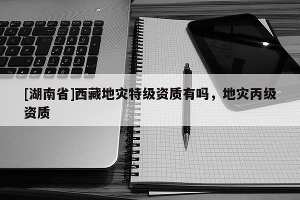 [湖南省]西藏地災(zāi)特級(jí)資質(zhì)有嗎，地災(zāi)丙級(jí)資質(zhì)