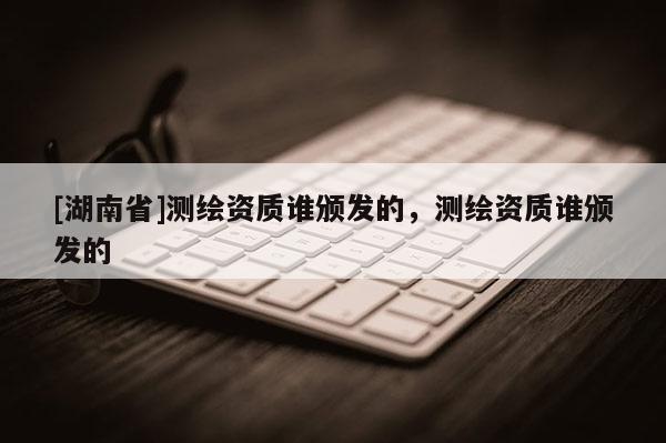 [湖南省]測繪資質(zhì)誰頒發(fā)的，測繪資質(zhì)誰頒發(fā)的