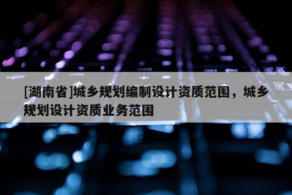 [湖南省]城鄉(xiāng)規(guī)劃編制設(shè)計資質(zhì)范圍，城鄉(xiāng)規(guī)劃設(shè)計資質(zhì)業(yè)務(wù)范圍