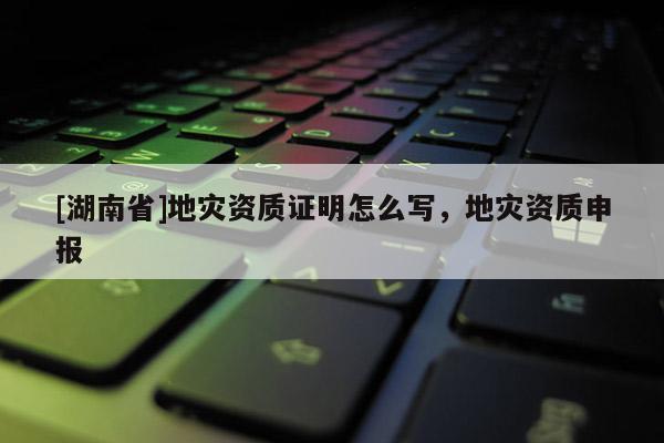 [湖南省]地災(zāi)資質(zhì)證明怎么寫，地災(zāi)資質(zhì)申報(bào)