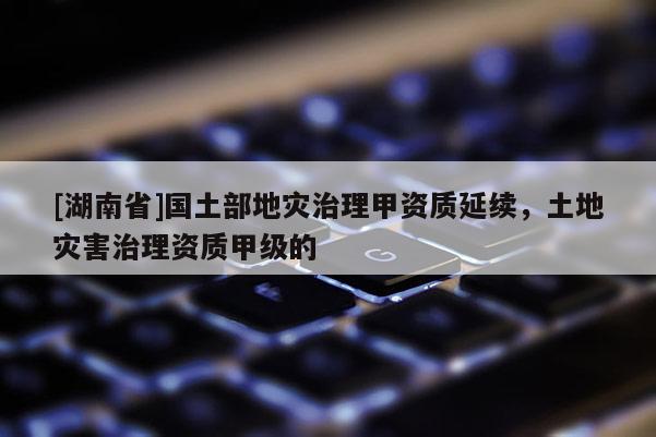 [湖南省]國土部地災(zāi)治理甲資質(zhì)延續(xù)，土地災(zāi)害治理資質(zhì)甲級的