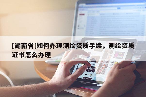[湖南省]如何辦理測繪資質(zhì)手續(xù)，測繪資質(zhì)證書怎么辦理