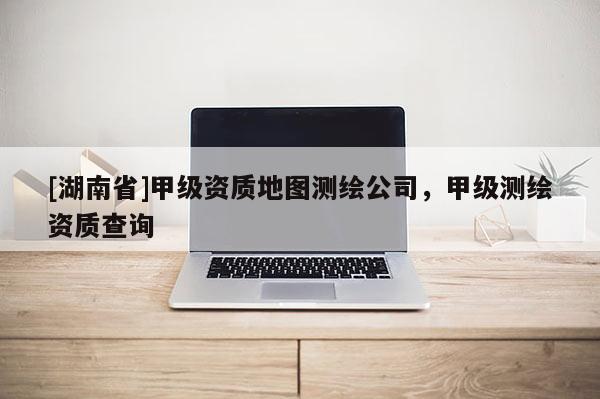 [湖南省]甲級資質地圖測繪公司，甲級測繪資質查詢
