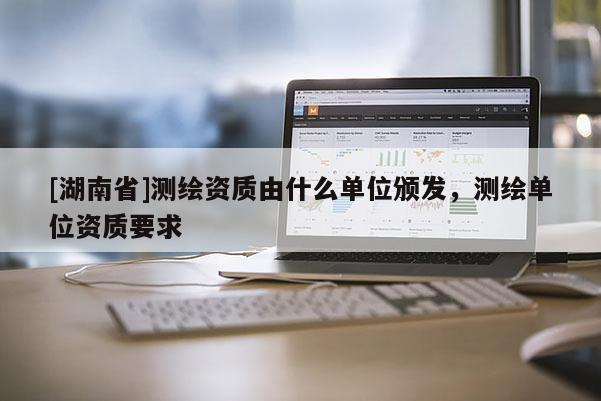 [湖南省]測(cè)繪資質(zhì)由什么單位頒發(fā)，測(cè)繪單位資質(zhì)要求