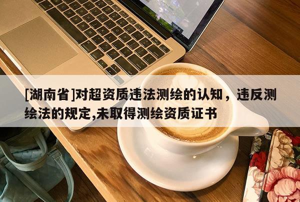 [湖南省]對超資質違法測繪的認知，違反測繪法的規(guī)定,未取得測繪資質證書