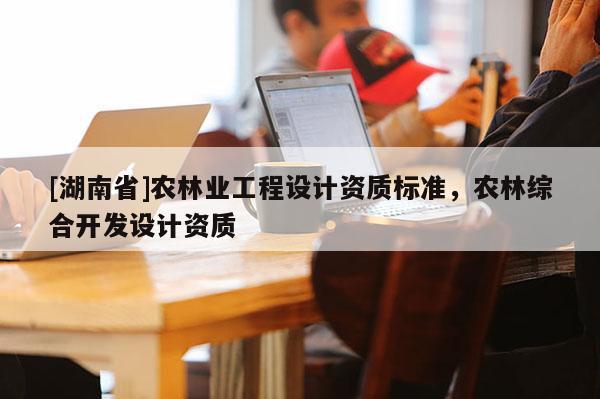 [湖南省]農(nóng)林業(yè)工程設(shè)計(jì)資質(zhì)標(biāo)準(zhǔn)，農(nóng)林綜合開發(fā)設(shè)計(jì)資質(zhì)
