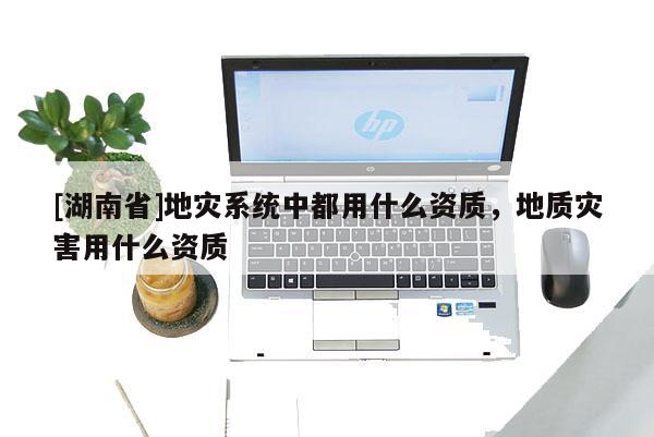 [湖南省]地災(zāi)系統(tǒng)中都用什么資質(zhì)，地質(zhì)災(zāi)害用什么資質(zhì)