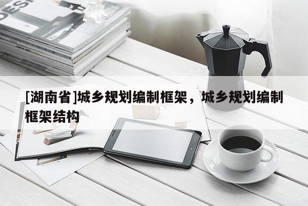 [湖南省]城鄉(xiāng)規(guī)劃編制框架，城鄉(xiāng)規(guī)劃編制框架結(jié)構(gòu)