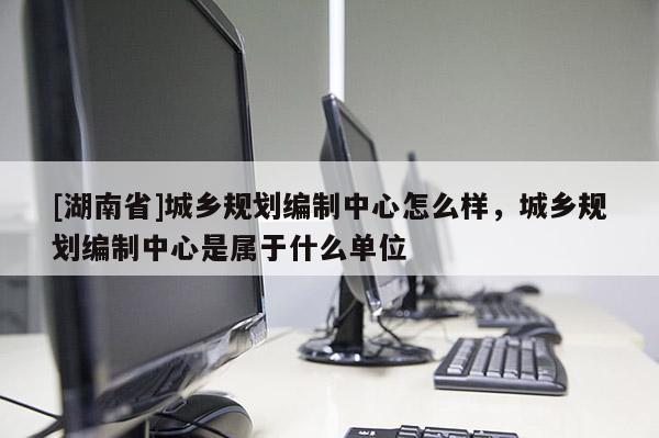 [湖南省]城鄉(xiāng)規(guī)劃編制中心怎么樣，城鄉(xiāng)規(guī)劃編制中心是屬于什么單位