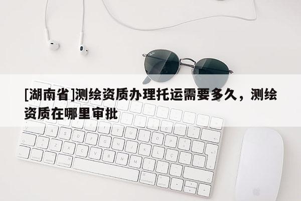 [湖南省]測(cè)繪資質(zhì)辦理托運(yùn)需要多久，測(cè)繪資質(zhì)在哪里審批