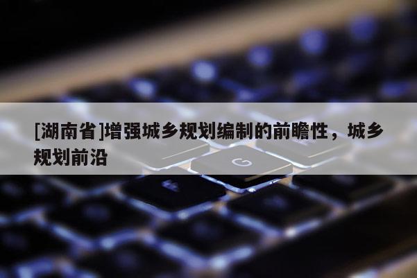 [湖南省]增強(qiáng)城鄉(xiāng)規(guī)劃編制的前瞻性，城鄉(xiāng)規(guī)劃前沿