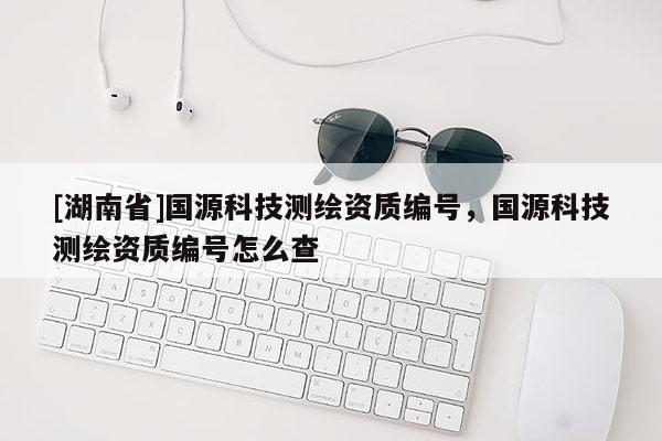 [湖南省]國源科技測繪資質編號，國源科技測繪資質編號怎么查