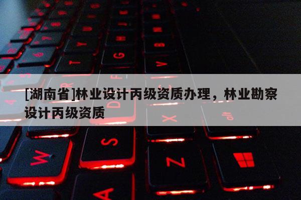 [湖南省]林業(yè)設(shè)計(jì)丙級資質(zhì)辦理，林業(yè)勘察設(shè)計(jì)丙級資質(zhì)