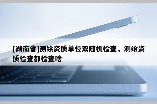 [湖南省]測繪資質單位雙隨機檢查，測繪資質檢查都檢查啥