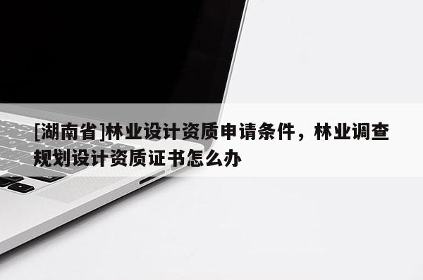 [湖南省]林業(yè)設計資質申請條件，林業(yè)調查規(guī)劃設計資質證書怎么辦