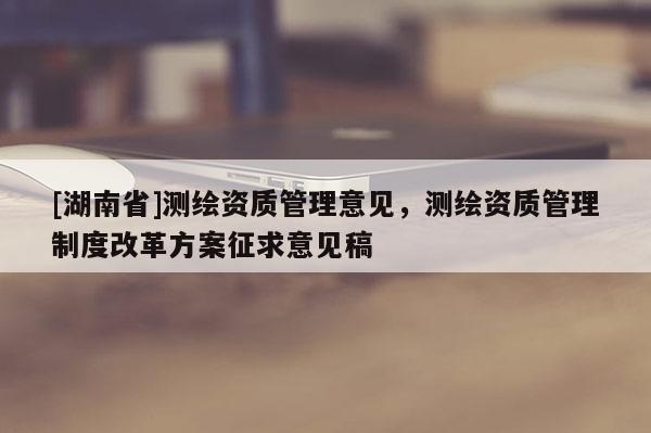 [湖南省]測繪資質(zhì)管理意見，測繪資質(zhì)管理制度改革方案征求意見稿