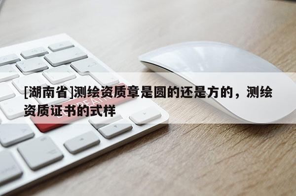 [湖南省]測繪資質(zhì)章是圓的還是方的，測繪資質(zhì)證書的式樣