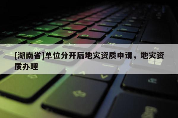 [湖南省]單位分開后地災(zāi)資質(zhì)申請(qǐng)，地災(zāi)資質(zhì)辦理