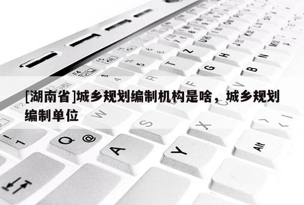 [湖南省]城鄉(xiāng)規(guī)劃編制機(jī)構(gòu)是啥，城鄉(xiāng)規(guī)劃編制單位