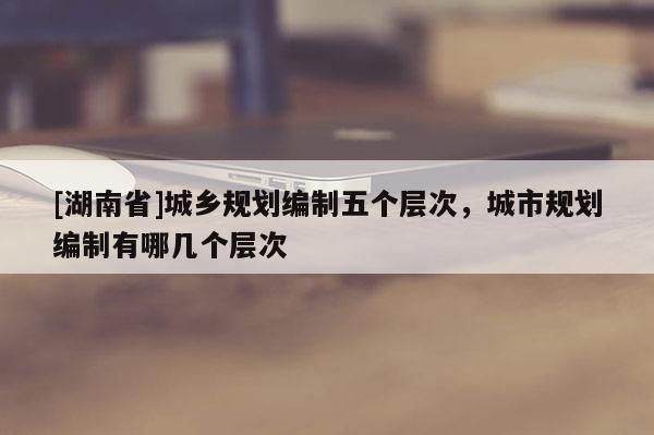 [湖南省]城鄉(xiāng)規(guī)劃編制五個層次，城市規(guī)劃編制有哪幾個層次
