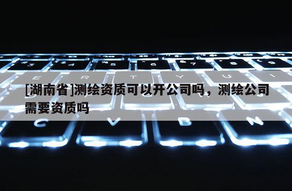 [湖南省]測繪資質(zhì)可以開公司嗎，測繪公司需要資質(zhì)嗎