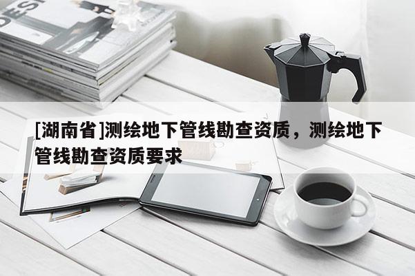 [湖南省]測繪地下管線勘查資質(zhì)，測繪地下管線勘查資質(zhì)要求