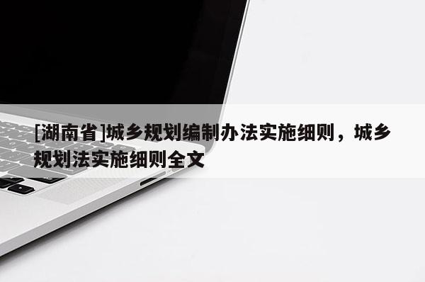 [湖南省]城鄉(xiāng)規(guī)劃編制辦法實施細則，城鄉(xiāng)規(guī)劃法實施細則全文