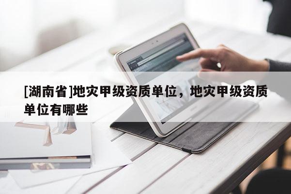 [湖南省]地災(zāi)甲級(jí)資質(zhì)單位，地災(zāi)甲級(jí)資質(zhì)單位有哪些