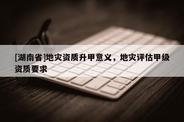 [湖南省]地災(zāi)資質(zhì)升甲意義，地災(zāi)評(píng)估甲級(jí)資質(zhì)要求