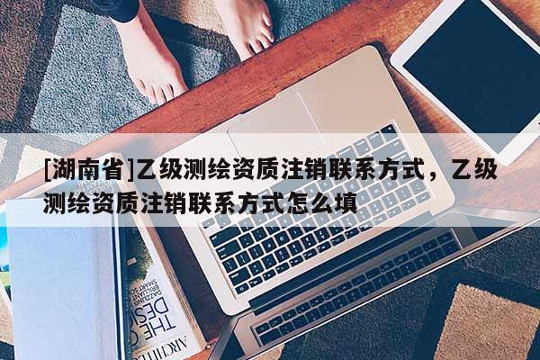 [湖南省]乙級測繪資質(zhì)注銷聯(lián)系方式，乙級測繪資質(zhì)注銷聯(lián)系方式怎么填