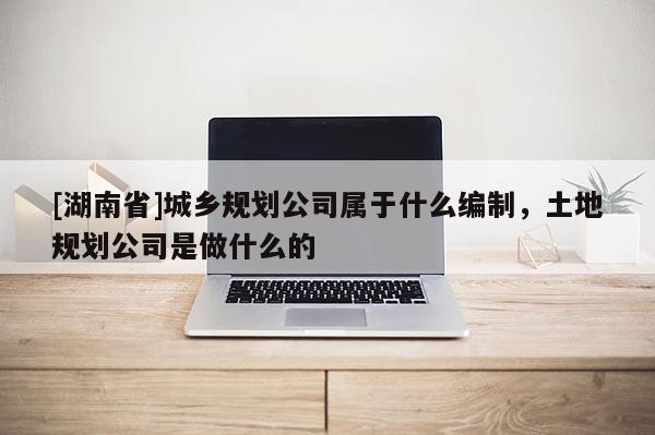 [湖南省]城鄉(xiāng)規(guī)劃公司屬于什么編制，土地規(guī)劃公司是做什么的