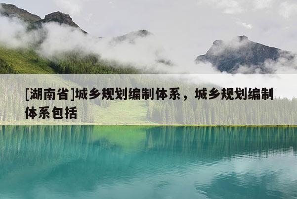 [湖南省]城鄉(xiāng)規(guī)劃編制體系，城鄉(xiāng)規(guī)劃編制體系包括