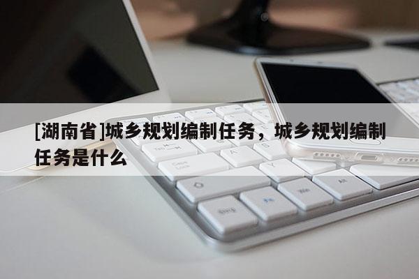[湖南省]城鄉(xiāng)規(guī)劃編制任務(wù)，城鄉(xiāng)規(guī)劃編制任務(wù)是什么