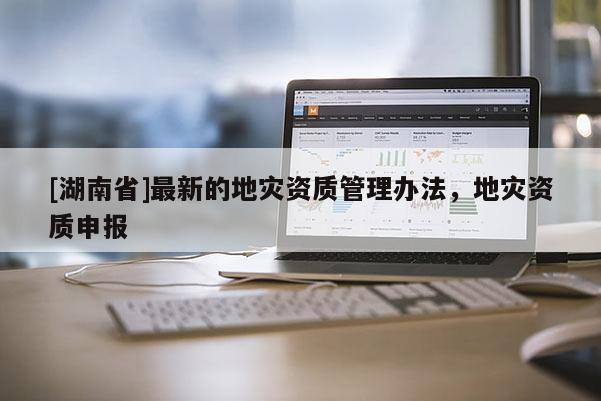 [湖南省]最新的地災(zāi)資質(zhì)管理辦法，地災(zāi)資質(zhì)申報(bào)