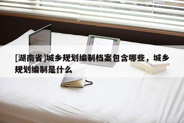 [湖南省]城鄉(xiāng)規(guī)劃編制檔案包含哪些，城鄉(xiāng)規(guī)劃編制是什么