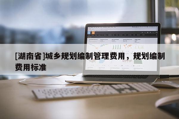 [湖南省]城鄉(xiāng)規(guī)劃編制管理費(fèi)用，規(guī)劃編制費(fèi)用標(biāo)準(zhǔn)