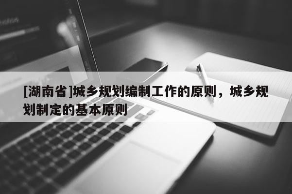 [湖南省]城鄉(xiāng)規(guī)劃編制工作的原則，城鄉(xiāng)規(guī)劃制定的基本原則