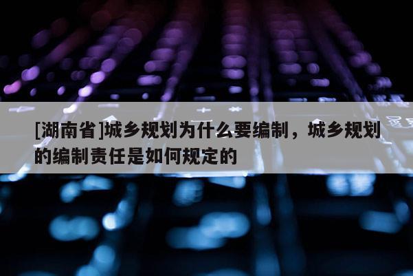 [湖南省]城鄉(xiāng)規(guī)劃為什么要編制，城鄉(xiāng)規(guī)劃的編制責(zé)任是如何規(guī)定的