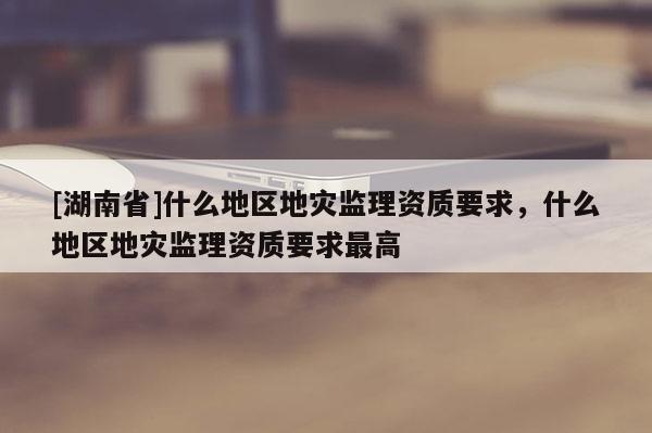 [湖南省]什么地區(qū)地災(zāi)監(jiān)理資質(zhì)要求，什么地區(qū)地災(zāi)監(jiān)理資質(zhì)要求最高