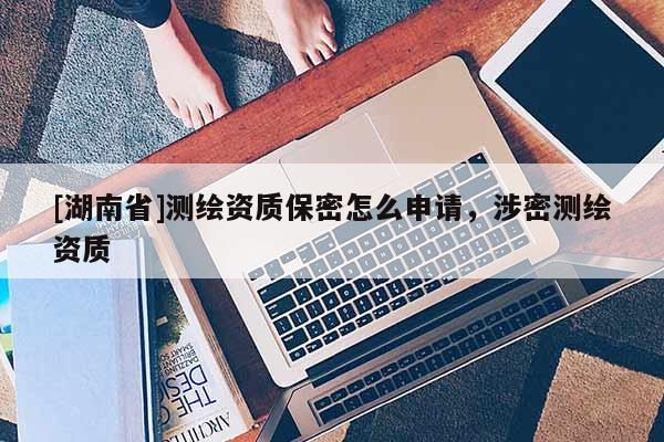 [湖南省]測(cè)繪資質(zhì)保密怎么申請(qǐng)，涉密測(cè)繪資質(zhì)