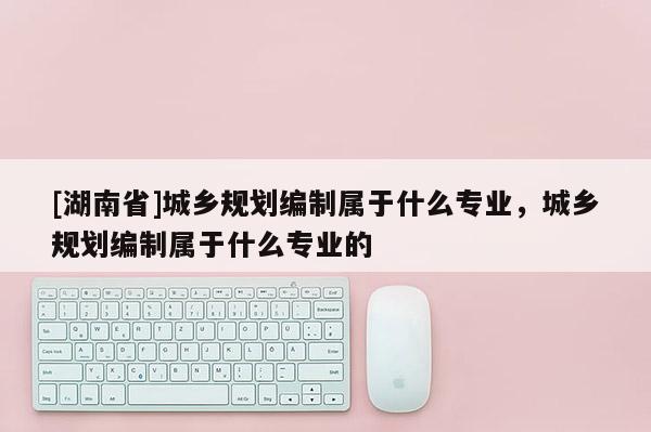 [湖南省]城鄉(xiāng)規(guī)劃編制屬于什么專業(yè)，城鄉(xiāng)規(guī)劃編制屬于什么專業(yè)的