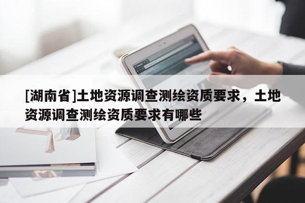 [湖南省]土地資源調(diào)查測繪資質(zhì)要求，土地資源調(diào)查測繪資質(zhì)要求有哪些