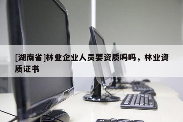 [湖南省]林業(yè)企業(yè)人員要資質(zhì)嗎嗎，林業(yè)資質(zhì)證書