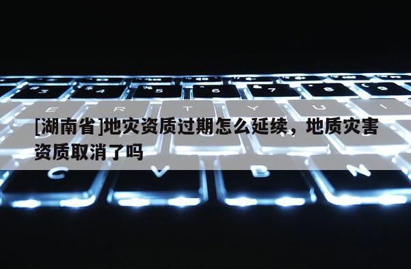 [湖南省]地災(zāi)資質(zhì)過期怎么延續(xù)，地質(zhì)災(zāi)害資質(zhì)取消了嗎